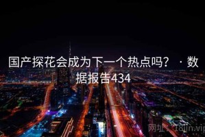 国产探花会成为下一个热点吗？ · 数据报告434