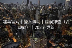 趣岛官网|登入帮助|错误排查(合规向)|2025·更新 趣岛官网|登入帮助|错误排查(合规向)|2025·更新