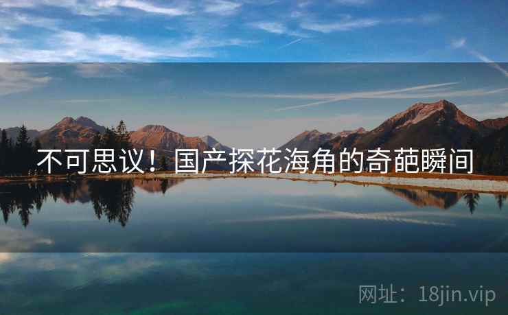 不可思议!国产探花海角的奇葩瞬间 不可思议!国产探花海角的奇葩瞬间