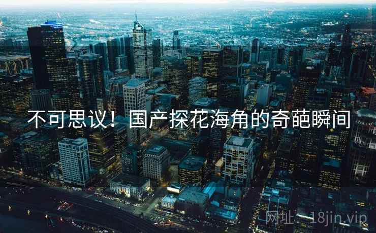 不可思议!国产探花海角的奇葩瞬间 不可思议!国产探花海角的奇葩瞬间