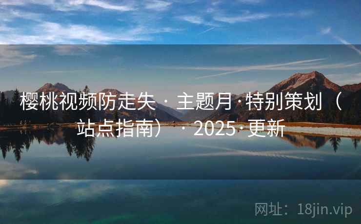 樱桃视频防走失 · 主题月·特别策划(站点指南) · 2025·更新 樱桃视频防走失 · 主题月·特别策划(站点指南) · 2025·更新
