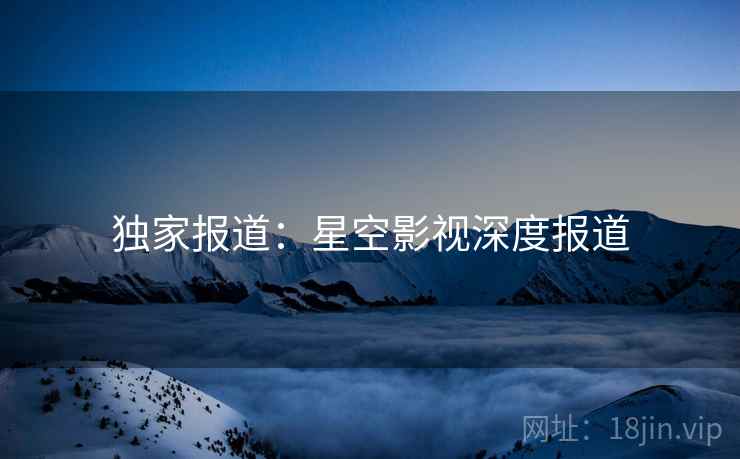 独家报道:星空影视深度报道 独家报道:星空影视深度报道