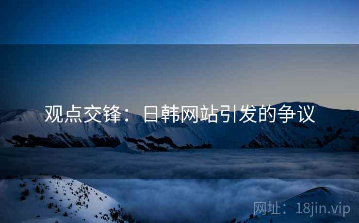 观点交锋:日韩网站引发的争议 观点交锋:日韩网站引发的争议